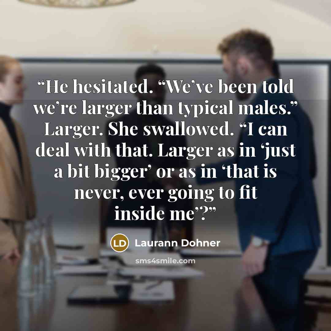 “He hesitated. “We’ve been told we’re larger than typical males.” Larger. She swallowed. “I can deal with that. Larger as in ‘just a bit bigger’ or as in ‘that is never, ever going to fit inside me’?” quote by Laurann Dohner