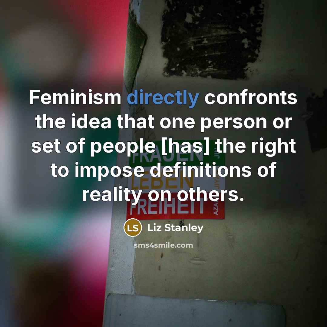 “Feminism directly confronts the idea that one person or set of people [has] the right to impose definitions of reality on others.” quote by Liz Stanley