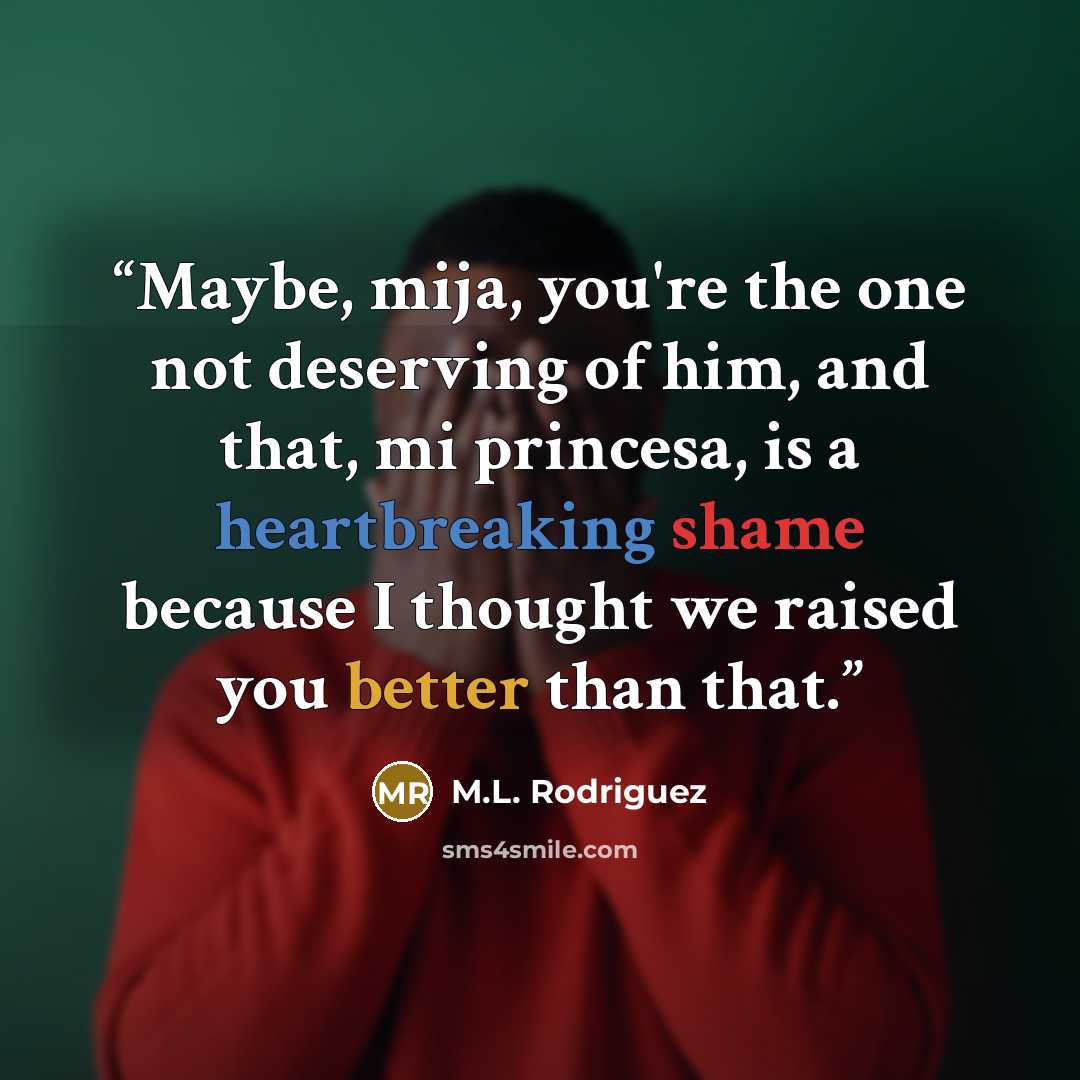 “Maybe, mija, you're the one not deserving of him, and that, mi princesa, is a heartbreaking shame because I thought we raised you better than that.” quote by M.L. Rodriguez