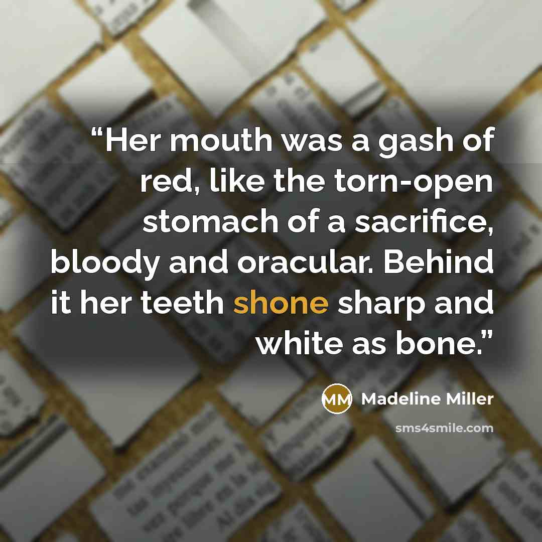 “Her mouth was a gash of red, like the torn-open stomach of a sacrifice, bloody and oracular. Behind it her teeth shone sharp and white as bone.” quote by Madeline Miller