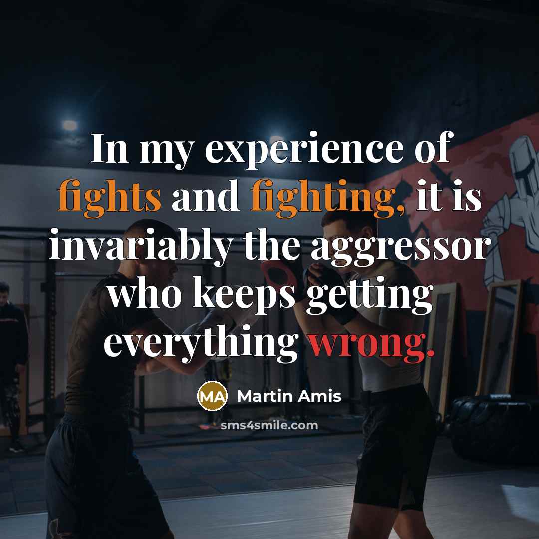 “In my experience of fights and fighting, it is invariably the aggressor who keeps getting everything wrong.” quote by Martin Amis