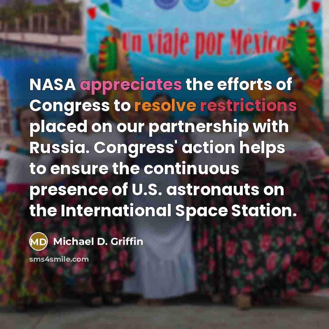 “NASA appreciates the efforts of Congress to resolve restrictions placed on our partnership with Russia. Congress' action helps to ensure the continuous presence of U.S. astronauts on the International Space Station.” quote by Michael D. Griffin