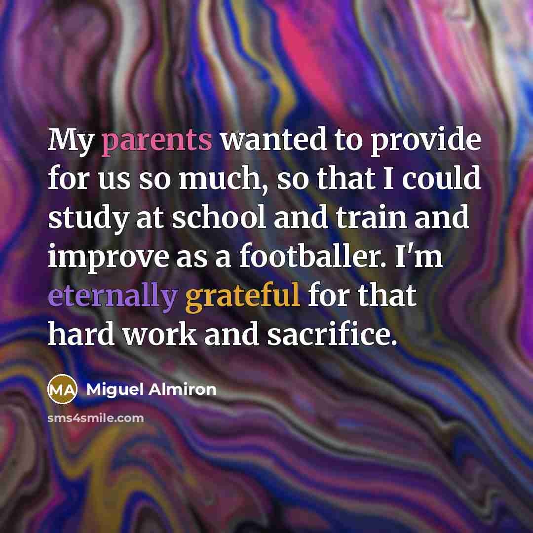 “My parents wanted to provide for us so much, so that I could study at school and train and improve as a footballer. I'm eternally grateful for that hard work and sacrifice.” quote by Miguel Almiron