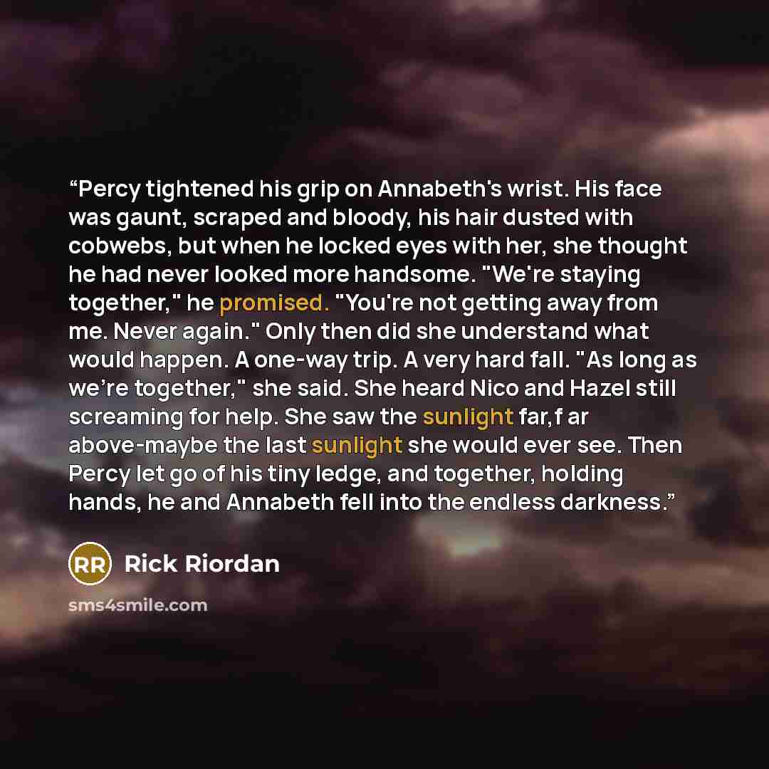 “Percy tightened his grip on Annabeth's wrist. His face was gaunt, scraped and bloody, his hair dusted with cobwebs, but when he locked eyes with her, she thought he had never looked more handsome. "We're staying together," he promised. "You're not getting away from me. Never again." Only then did…” quote by Rick Riordan