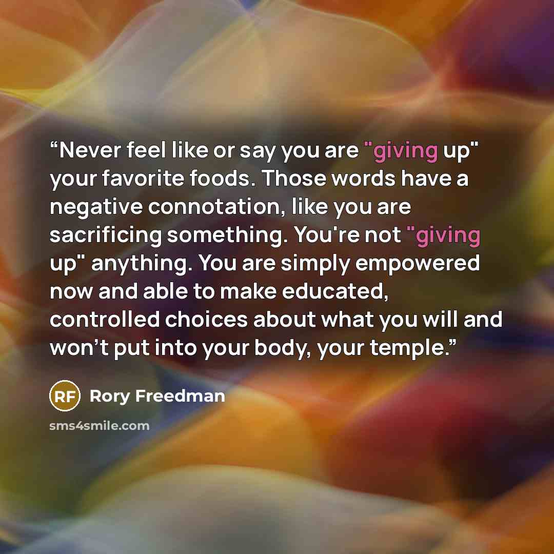 “Never feel like or say you are "giving up" your favorite foods. Those words have a negative connotation, like you are sacrificing something. You're not "giving up" anything. You are simply empowered now and able to make educated, controlled choices about what you will and won't put into your body…” quote by Rory Freedman