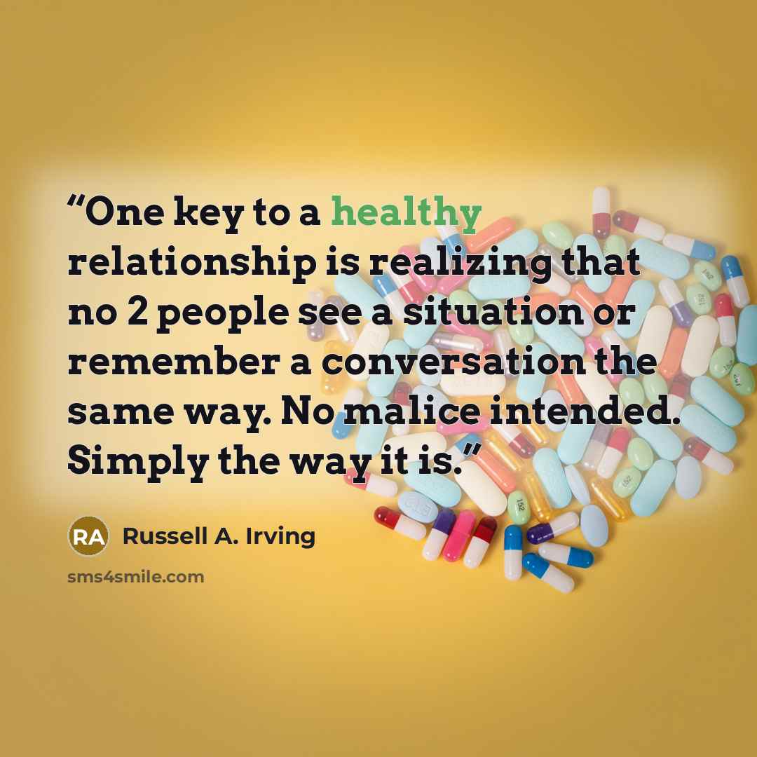 “One key to a healthy relationship is realizing that no 2 people see a situation or remember a conversation the same way. No malice intended. Simply the way it is.” quote by Russell A. Irving