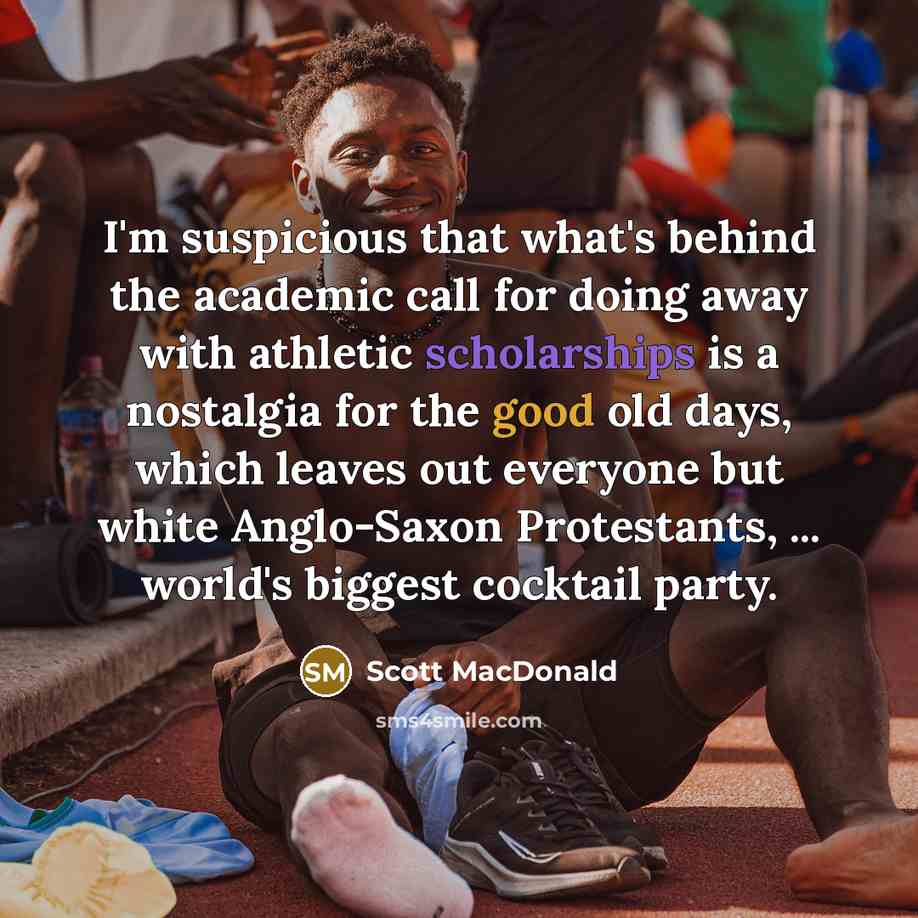 “I'm suspicious that what's behind the academic call for doing away with athletic scholarships is a nostalgia for the good old days, which leaves out everyone but white Anglo-Saxon Protestants, ... world's biggest cocktail party.” quote by Scott MacDonald