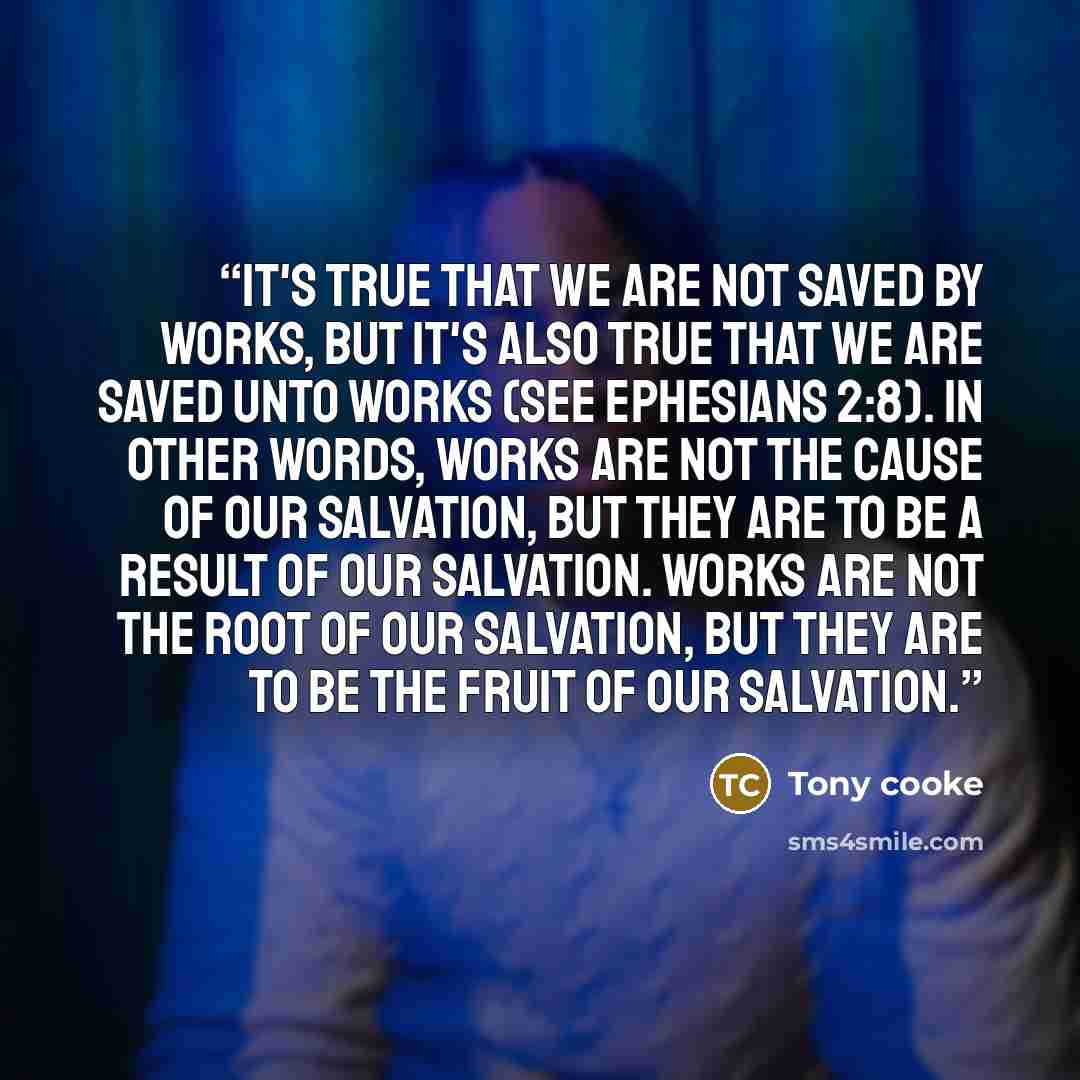 “It's true that we are not saved BY works, but it's also true that we are saved UNTO works (see Ephesians 2:8). In other words, works are not the CAUSE of our salvation, but they are to be a RESULT of our salvation. Works are not the ROOT of our salvation, but they are to be the FRUIT of our…” quote by Tony cooke