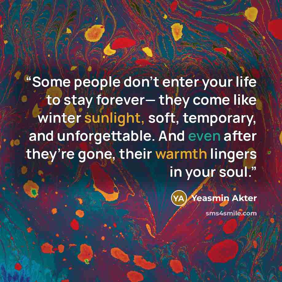 “Some people don’t enter your life to stay forever— they come like winter sunlight, soft, temporary, and unforgettable. And even after they’re gone, their warmth lingers in your soul.” quote by Yeasmin Akter