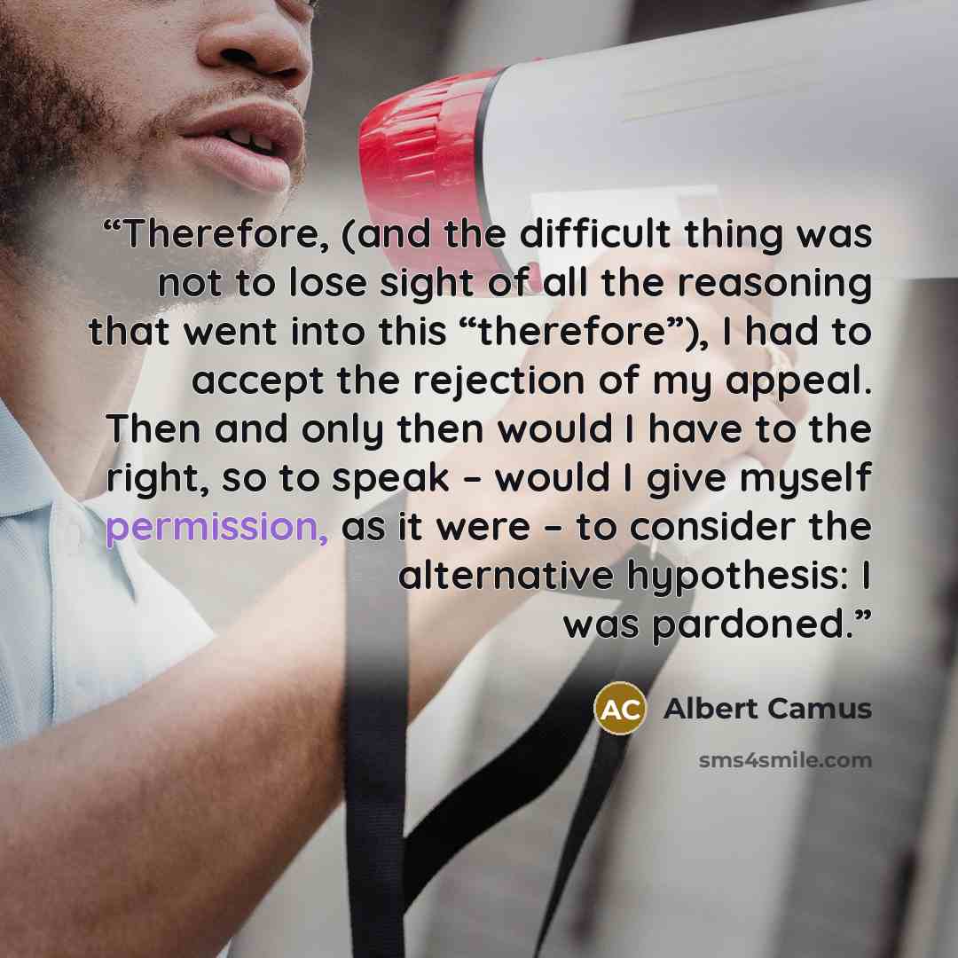 “Therefore, (and the difficult thing was not to lose sight of all the reasoning that went into this “therefore”), I had to accept the rejection of my appeal. Then and only then would I have to the right, so to speak – would I give myself permission, as it were – to consider the alternative…” quote by Albert Camus