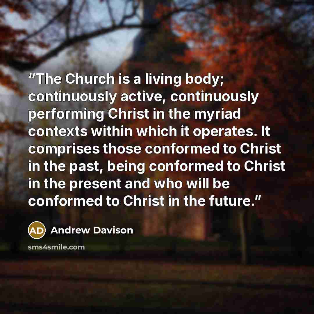 “The Church is a living body; continuously active, continuously performing Christ in the myriad contexts within which it operates. It comprises those conformed to Christ in the past, being conformed to Christ in the present and who will be conformed to Christ in the future.” quote by Andrew Davison
