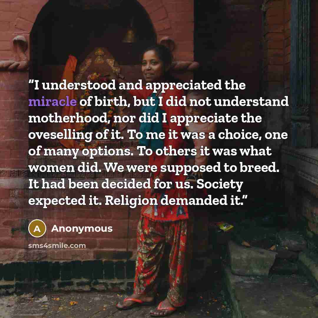 “I understood and appreciated the miracle of birth, but I did not understand motherhood, nor did I appreciate the oveselling of it. To me it was a choice, one of many options. To others it was what women did. We were supposed to breed. It had been decided for us. Society expected it. Religion…” quote by Anonymous