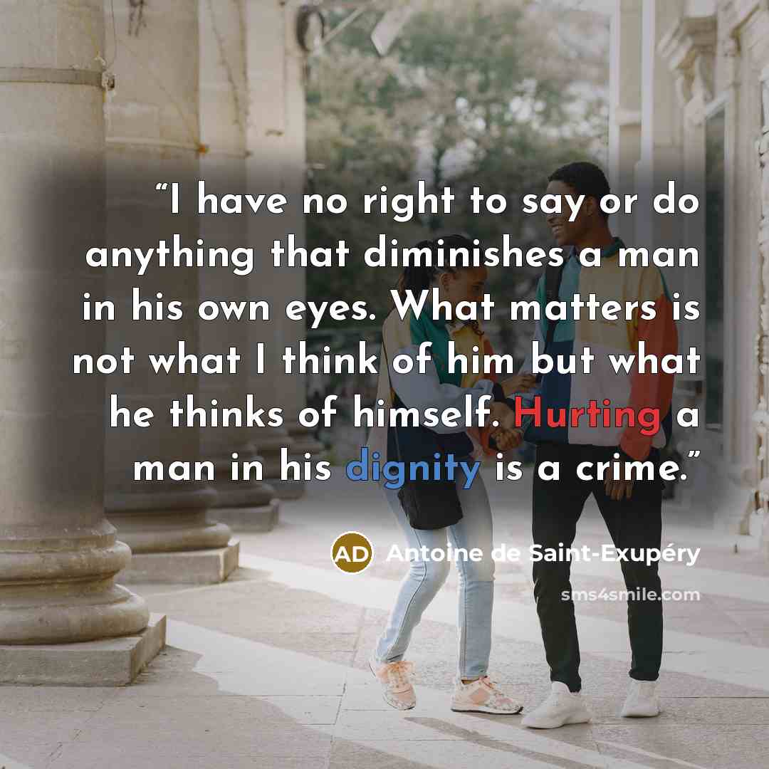 “I have no right to say or do anything that diminishes a man in his own eyes. What matters is not what I think of him but what he thinks of himself. Hurting a man in his dignity is a crime.” quote by Antoine de Saint-Exupéry