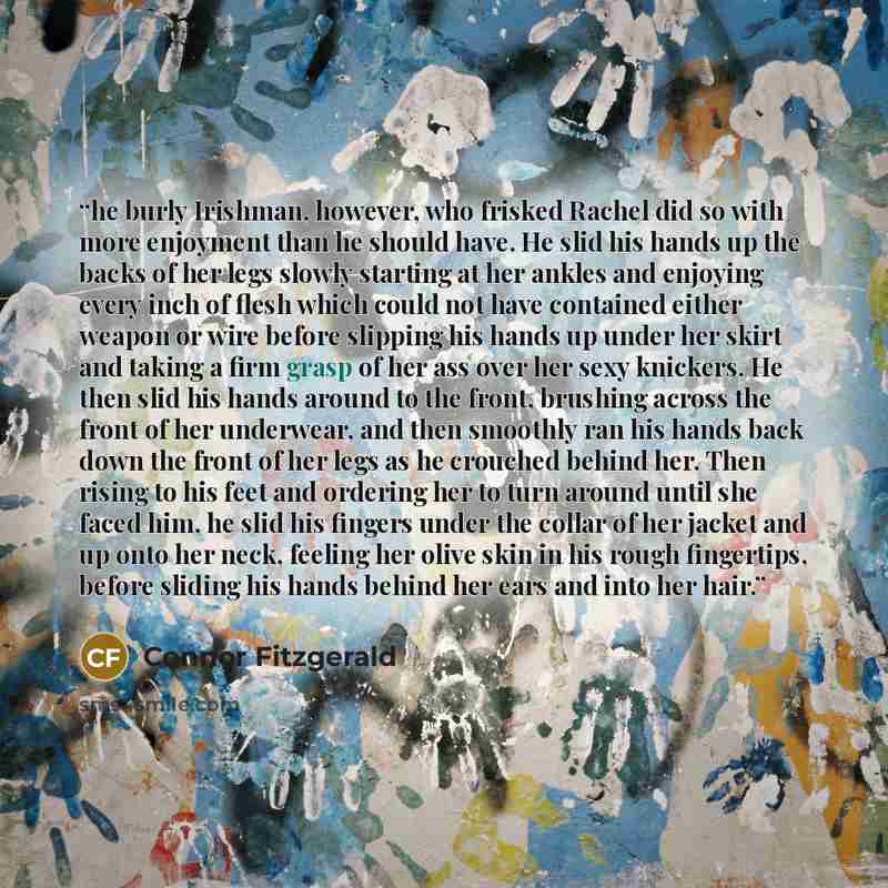 “he burly Irishman, however, who frisked Rachel did so with more enjoyment than he should have. He slid his hands up the backs of her legs slowly starting at her ankles and enjoying every inch of flesh which could not have contained either weapon or wire before slipping his hands up under her skirt…” quote by Connor Fitzgerald