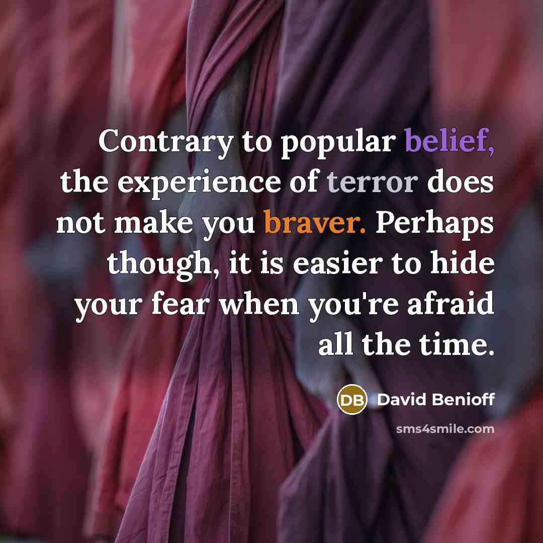 “Contrary to popular belief, the experience of terror does not make you braver. Perhaps though, it is easier to hide your fear when you're afraid all the time.” quote by David Benioff