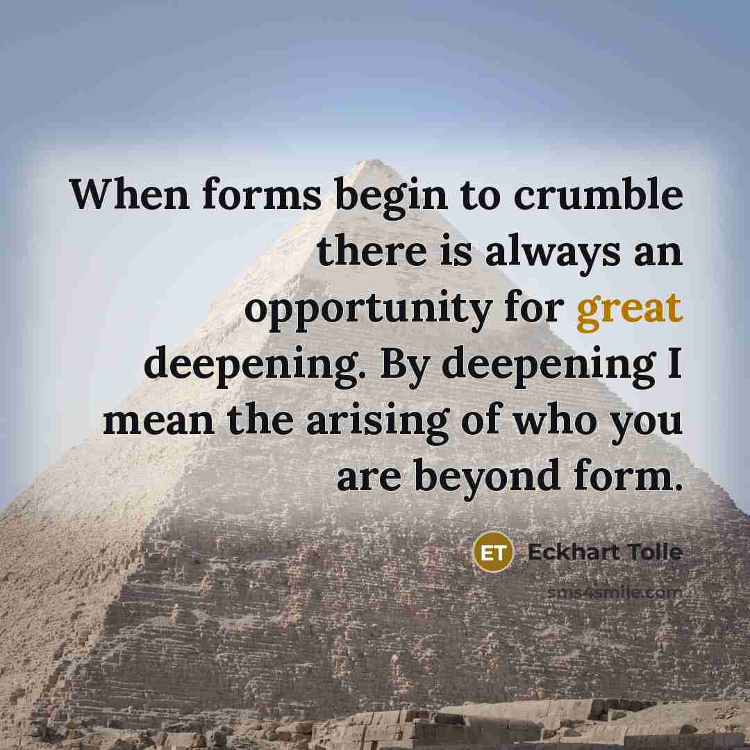 “When forms begin to crumble there is always an opportunity for great deepening. By deepening I mean the arising of who you are beyond form.” quote by Eckhart Tolle