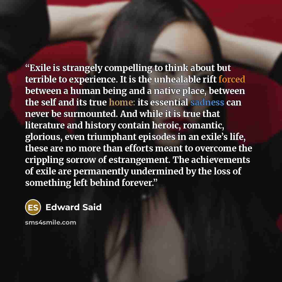 “Exile is strangely compelling to think about but terrible to experience. It is the unhealable rift forced between a human being and a native place, between the self and its true home: its essential sadness can never be surmounted. And while it is true that literature and history contain heroic…” quote by Edward Said