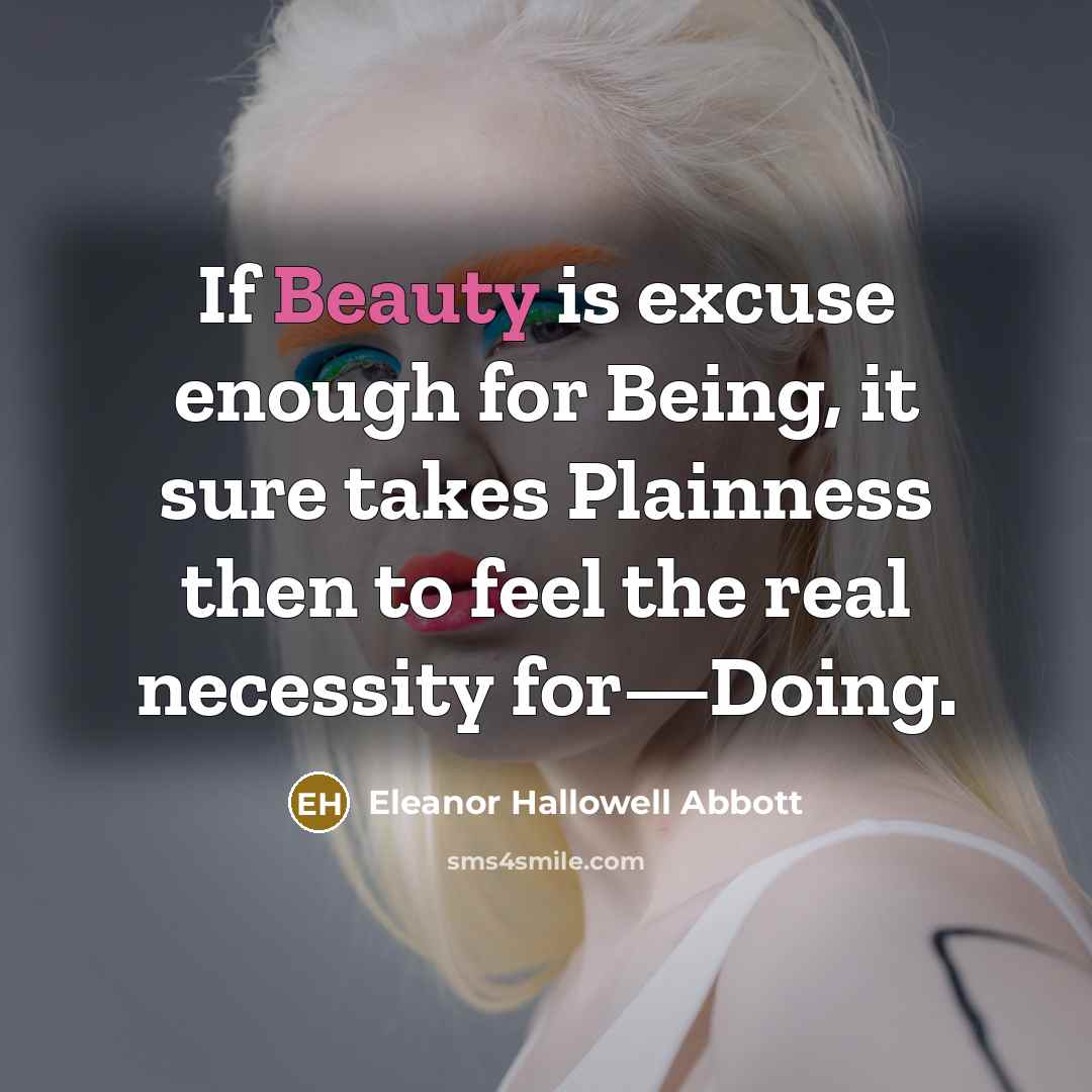 “If Beauty is excuse enough for Being, it sure takes Plainness then to feel the real necessity for—Doing.” quote by Eleanor Hallowell Abbott