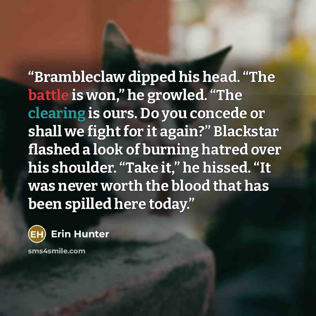 “Brambleclaw dipped his head. “The battle is won,” he growled. “The clearing is ours. Do you concede or shall we fight for it again?” Blackstar flashed a look of burning hatred over his shoulder. “Take it,” he hissed. “It was never worth the blood that has been spilled here today.” quote by Erin Hunter