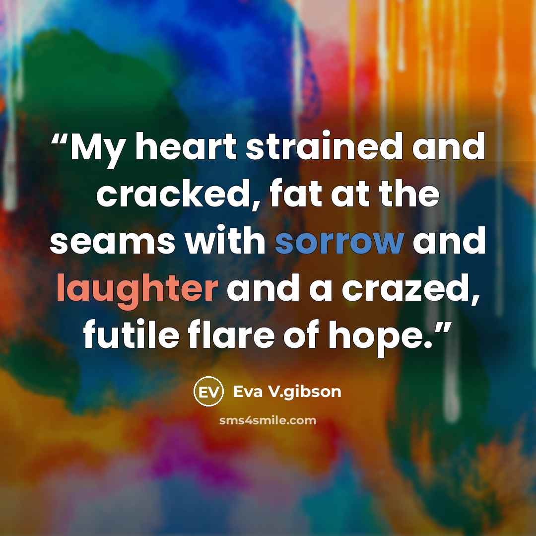 “My heart strained and cracked, fat at the seams with sorrow and laughter and a crazed, futile flare of hope.” quote by Eva V.gibson