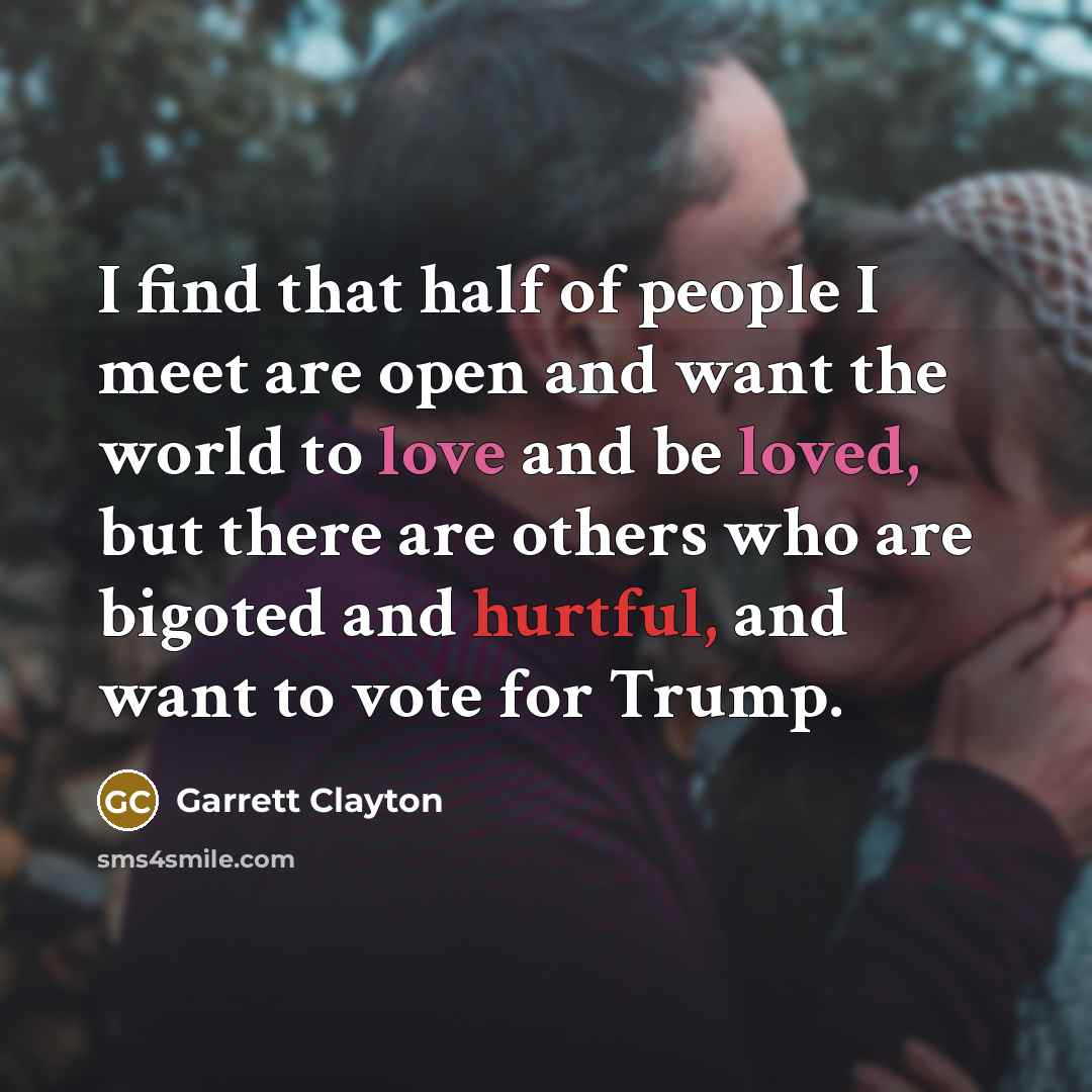 “I find that half of people I meet are open and want the world to love and be loved, but there are others who are bigoted and hurtful, and want to vote for Trump.” quote by Garrett Clayton