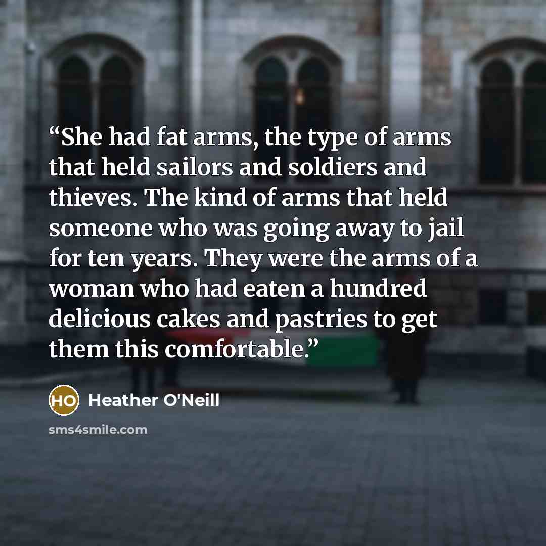 “She had fat arms, the type of arms that held sailors and soldiers and thieves. The kind of arms that held someone who was going away to jail for ten years. They were the arms of a woman who had eaten a hundred delicious cakes and pastries to get them this comfortable.” quote by Heather O'Neill
