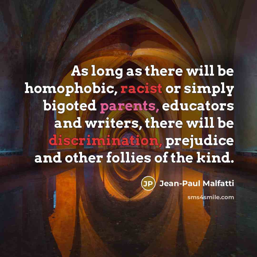 “As long as there will be homophobic, racist or simply bigoted parents, educators and writers, there will be discrimination, prejudice and other follies of the kind.” quote by Jean-Paul Malfatti