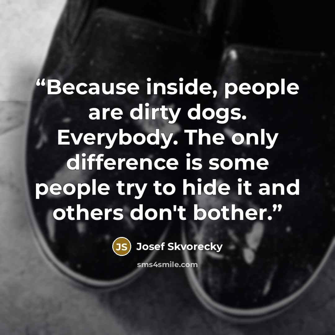 “Because inside, people are dirty dogs. Everybody. The only difference is some people try to hide it and others don't bother.” quote by Josef Škvorecký
