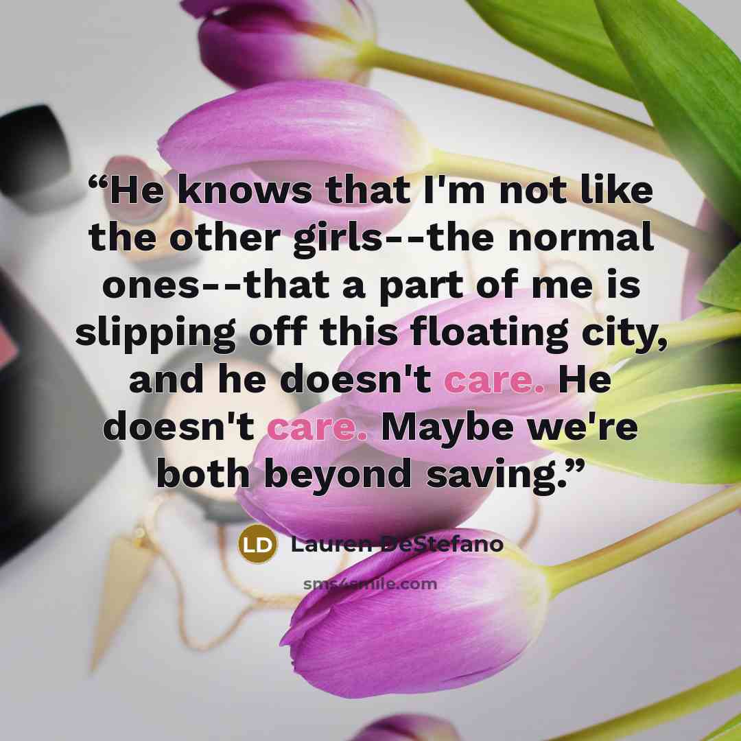 “He knows that I'm not like the other girls--the normal ones--that a part of me is slipping off this floating city, and he doesn't care. He doesn't care. Maybe we're both beyond saving.” quote by Lauren DeStefano