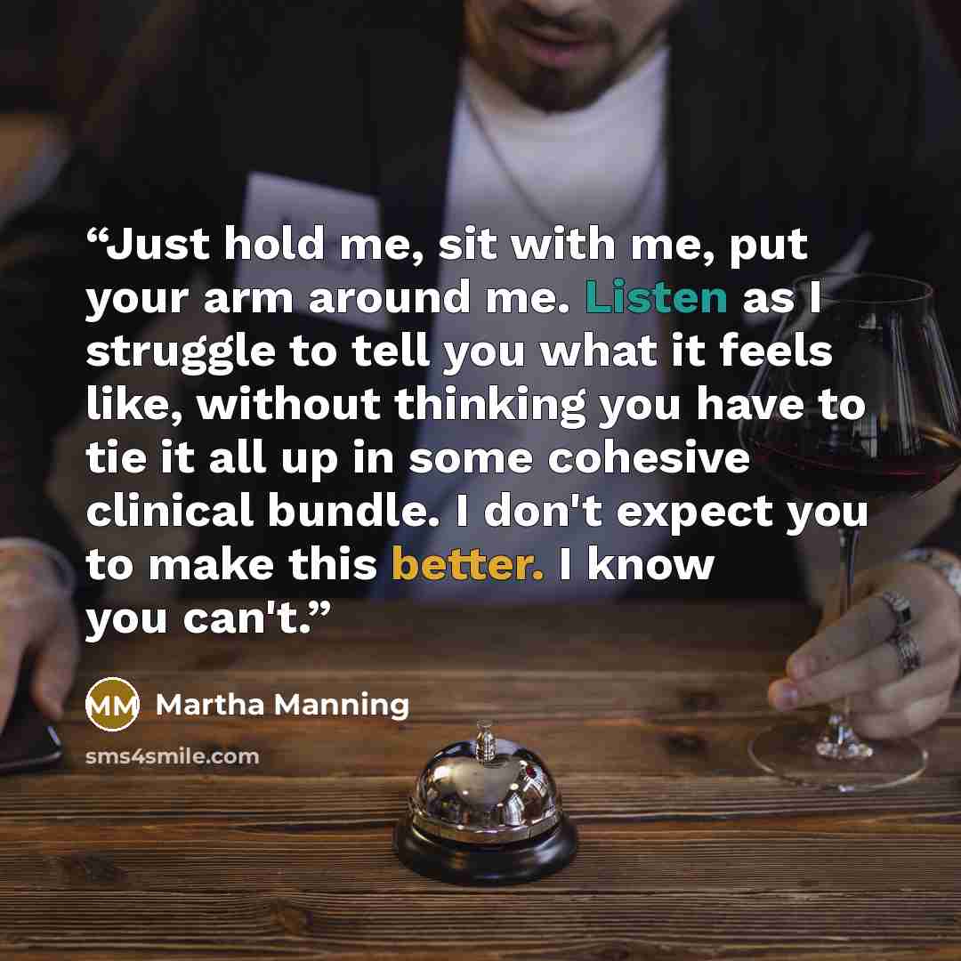 “Just hold me, sit with me, put your arm around me. Listen as I struggle to tell you what it feels like, without thinking you have to tie it all up in some cohesive clinical bundle. I don't expect you to make this better. I know you can't.” quote by Martha Manning