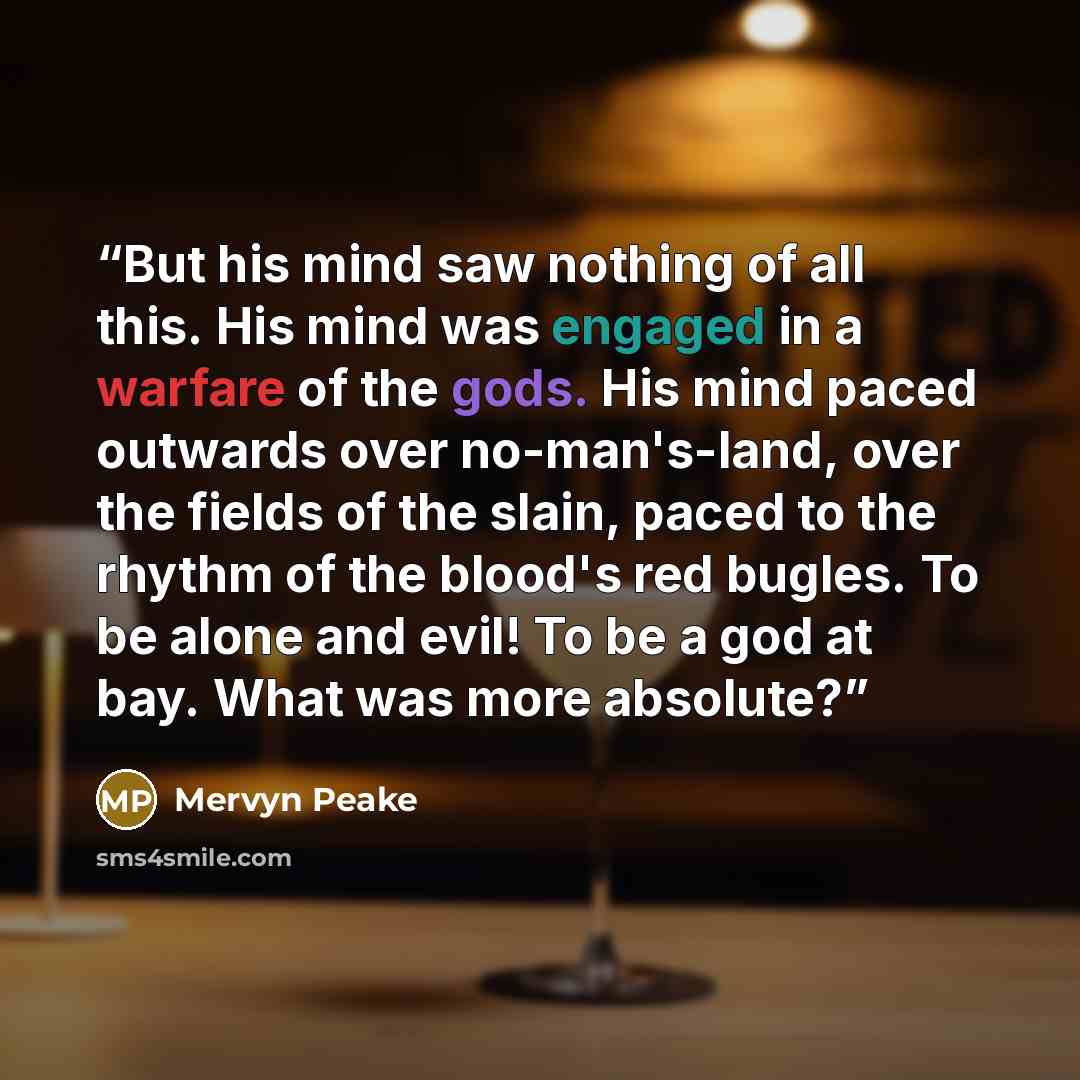 “But his mind saw nothing of all this. His mind was engaged in a warfare of the gods. His mind paced outwards over no-man's-land, over the fields of the slain, paced to the rhythm of the blood's red bugles. To be alone and evil! To be a god at bay. What was more absolute?” quote by Mervyn Peake