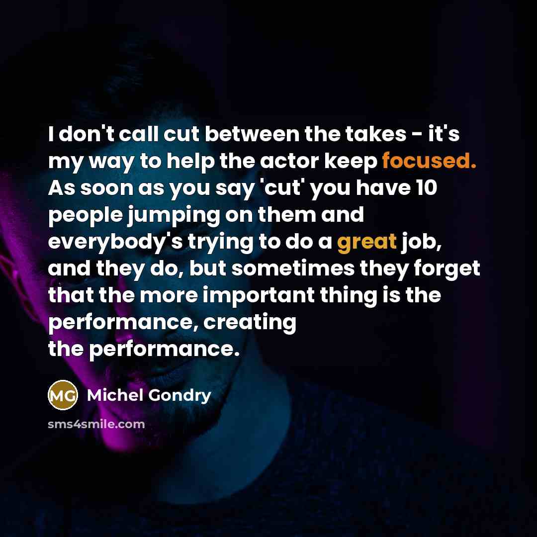 “I don't call cut between the takes - it's my way to help the actor keep focused. As soon as you say 'cut' you have 10 people jumping on them and everybody's trying to do a great job, and they do, but sometimes they forget that the more important thing is the performance, creating the performance.” quote by Michel Gondry