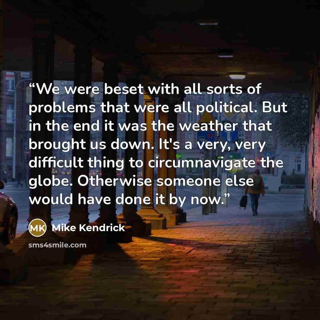 “We were beset with all sorts of problems that were all political. But in the end it was the weather that brought us down. It's a very, very difficult thing to circumnavigate the globe. Otherwise someone else would have done it by now.” quote by Mike Kendrick