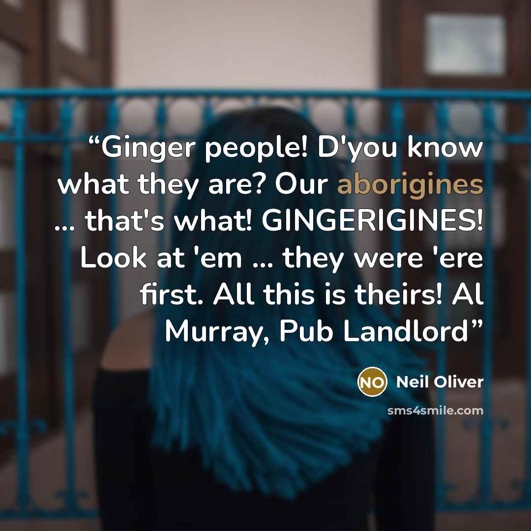 “Ginger people! D'you know what they are? Our aborigines ... that's what! GINGERIGINES! Look at 'em ... they were 'ere first. All this is theirs! Al Murray, Pub Landlord” quote by Neil Oliver