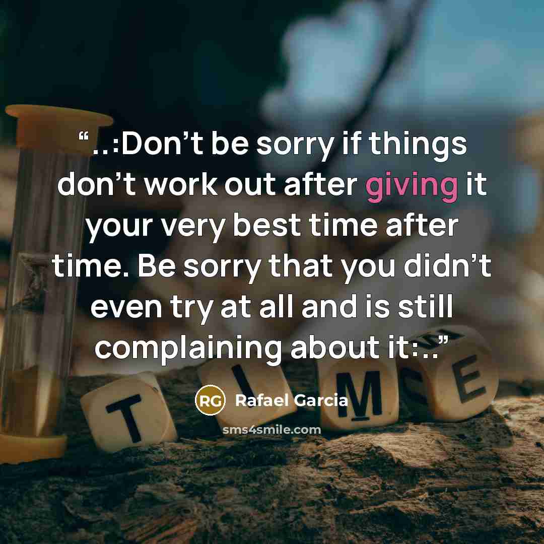 “..:Don't be sorry if things don't work out after giving it your very best time after time. Be sorry that you didn't even try at all and is still complaining about it:..” quote by Rafael Garcia