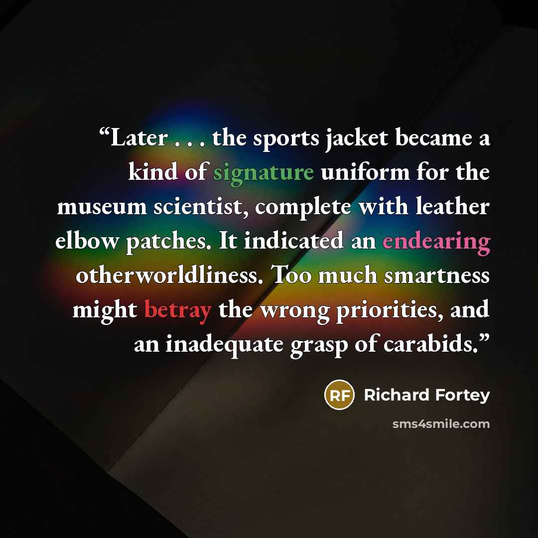 “Later . . . the sports jacket became a kind of signature uniform for the museum scientist, complete with leather elbow patches. It indicated an endearing otherworldliness. Too much smartness might betray the wrong priorities, and an inadequate grasp of carabids.” quote by Richard Fortey