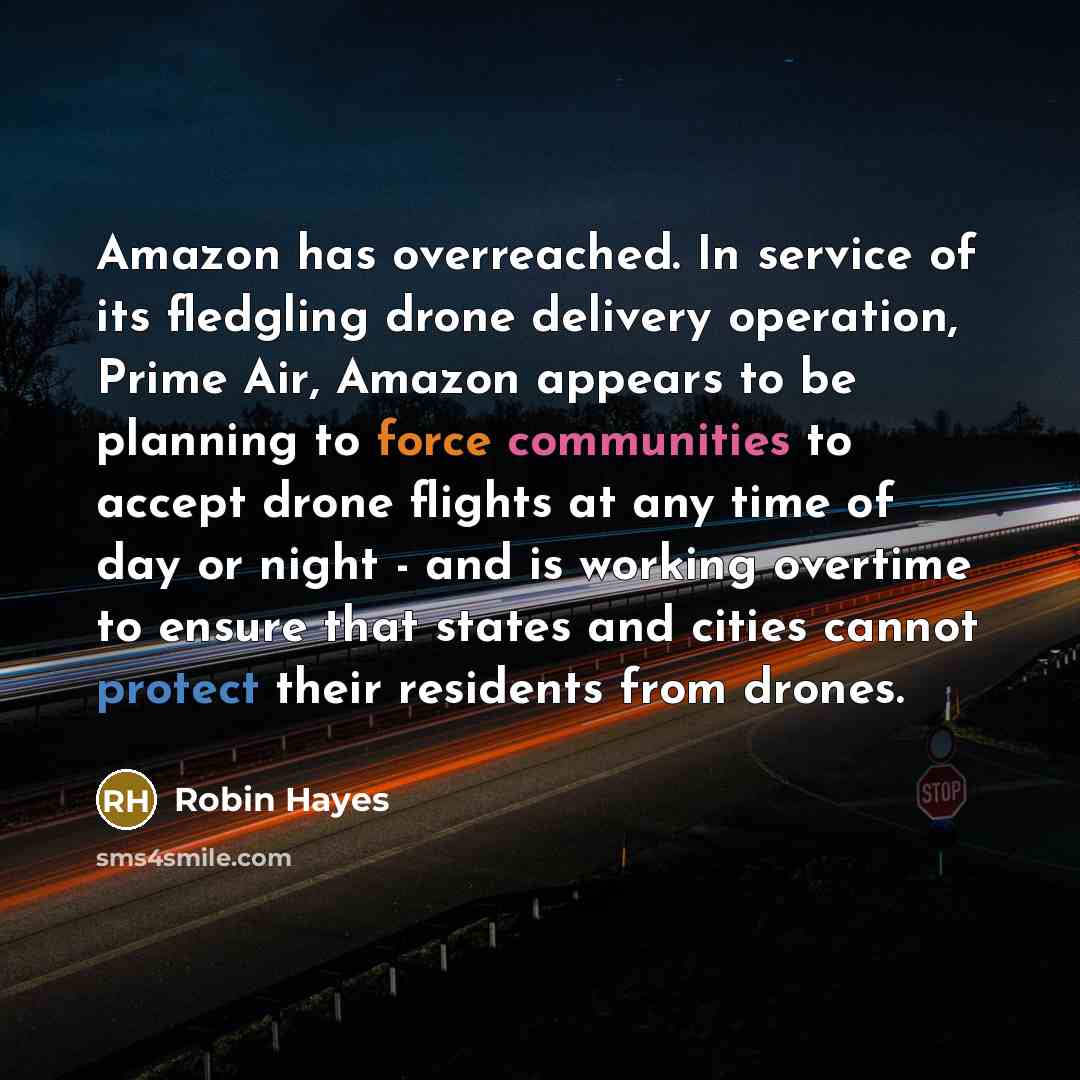 “Amazon has overreached. In service of its fledgling drone delivery operation, Prime Air, Amazon appears to be planning to force communities to accept drone flights at any time of day or night - and is working overtime to ensure that states and cities cannot protect their residents from drones.” quote by Robin Hayes