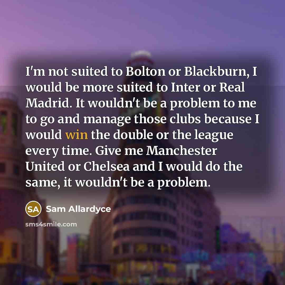 “I'm not suited to Bolton or Blackburn, I would be more suited to Inter or Real Madrid. It wouldn't be a problem to me to go and manage those clubs because I would win the double or the league every time. Give me Manchester United or Chelsea and I would do the same, it wouldn't be a problem.” quote by Sam Allardyce