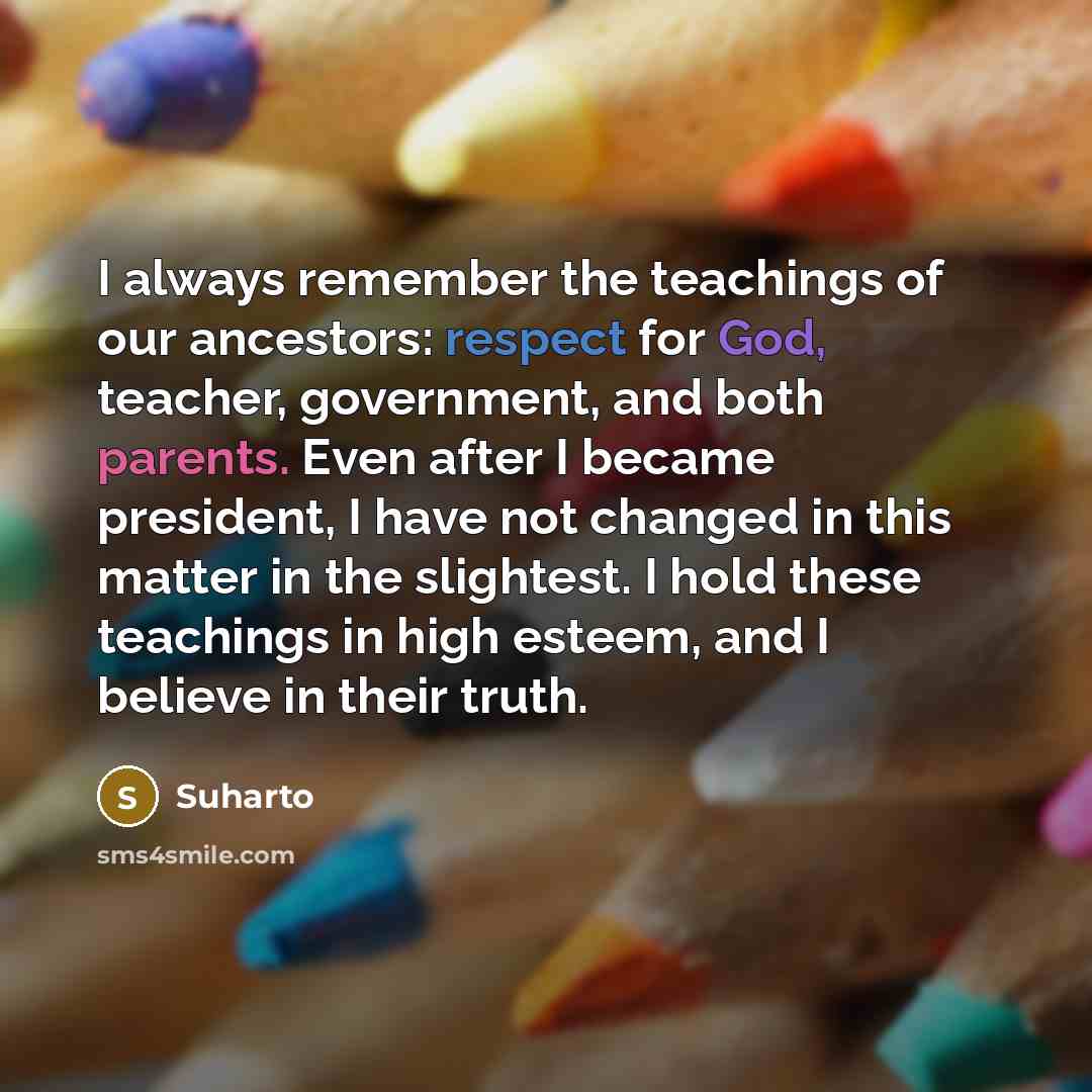 “I always remember the teachings of our ancestors: respect for God, teacher, government, and both parents. Even after I became president, I have not changed in this matter in the slightest. I hold these teachings in high esteem, and I believe in their truth.” quote by Suharto