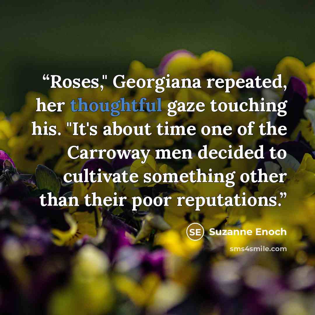 “Roses," Georgiana repeated, her thoughtful gaze touching his. "It's about time one of the Carroway men decided to cultivate something other than their poor reputations.” quote by Suzanne Enoch