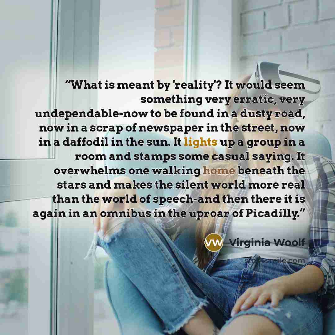 “What is meant by 'reality'? It would seem something very erratic, very undependable-now to be found in a dusty road, now in a scrap of newspaper in the street, now in a daffodil in the sun. It lights up a group in a room and stamps some casual saying. It overwhelms one walking home beneath the…” quote by Virginia Woolf