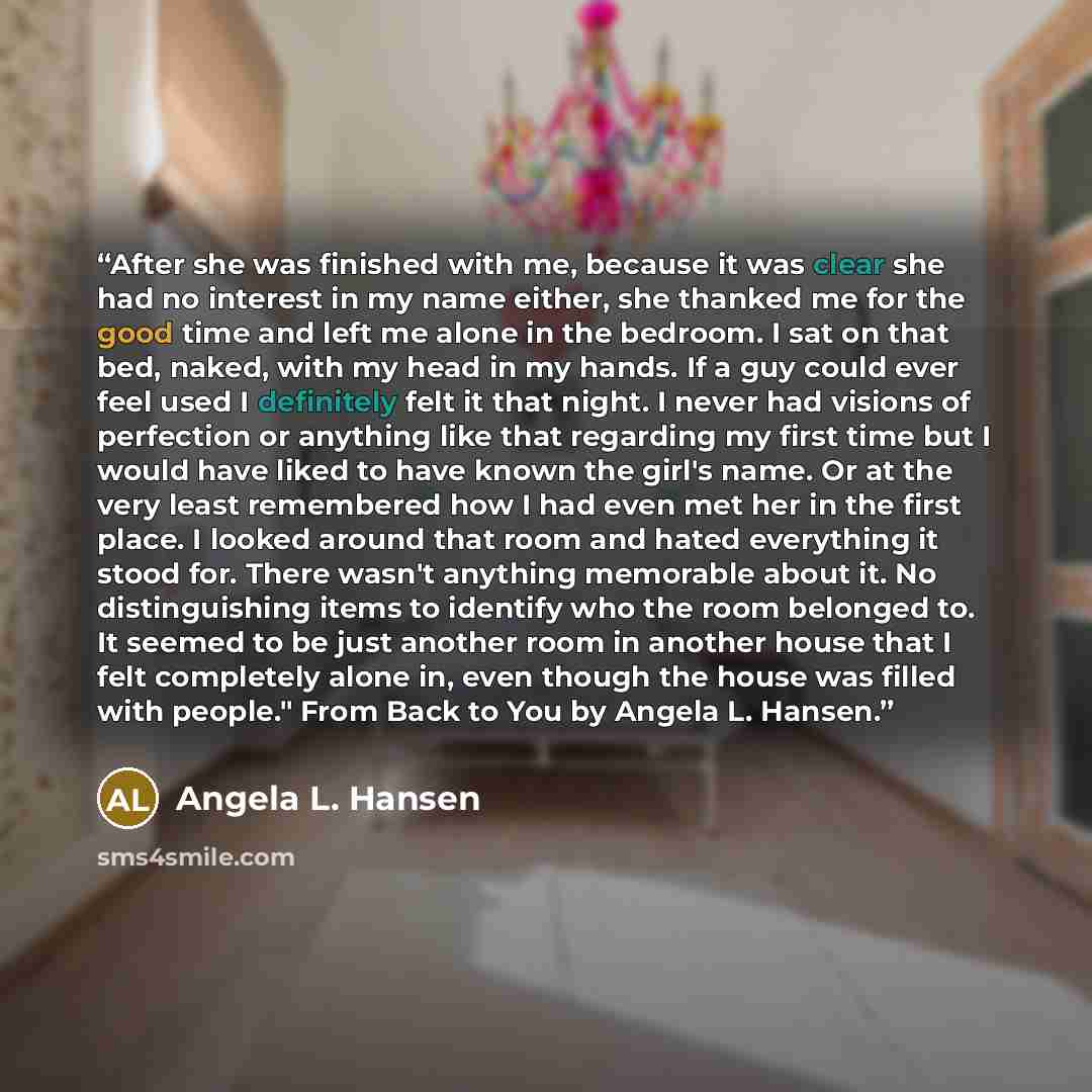 “After she was finished with me, because it was clear she had no interest in my name either, she thanked me for the good time and left me alone in the bedroom. I sat on that bed, naked, with my head in my hands. If a guy could ever feel used I definitely felt it that night. I never had visions of…” quote by Angela L. Hansen