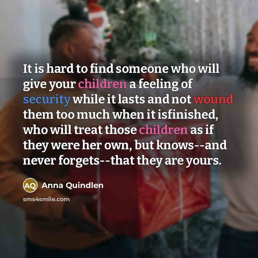 “It is hard to find someone who will give your children a feeling of security while it lasts and not wound them too much when it isfinished, who will treat those children as if they were her own, but knows--and never forgets--that they are yours.” quote by Anna Quindlen
