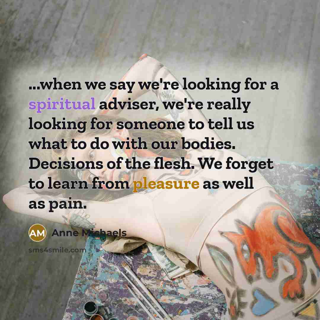 “...when we say we're looking for a spiritual adviser, we're really looking for someone to tell us what to do with our bodies. Decisions of the flesh. We forget to learn from pleasure as well as pain.” quote by Anne Michaels