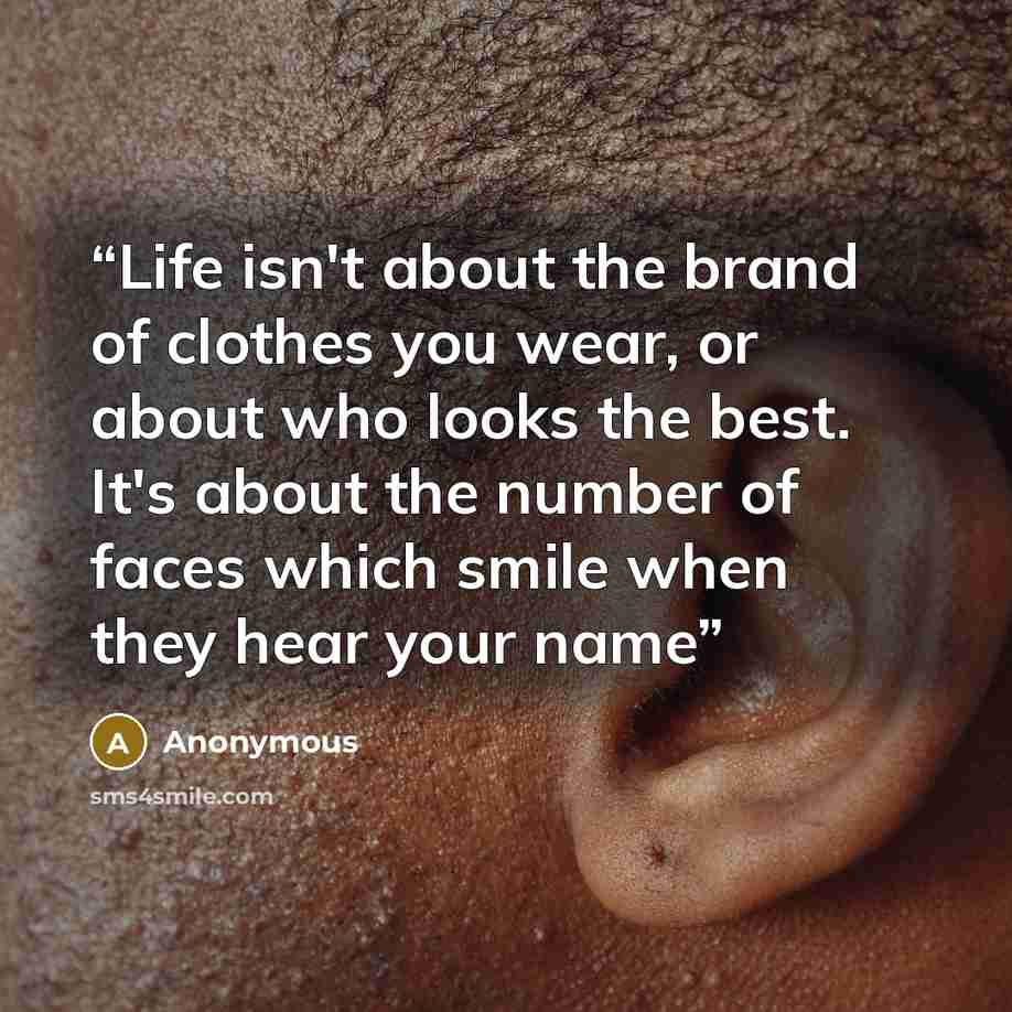 “Life isn't about the brand of clothes you wear, or about who looks the best. It's about the number of faces which smile when they hear your name” quote by Anonymous
