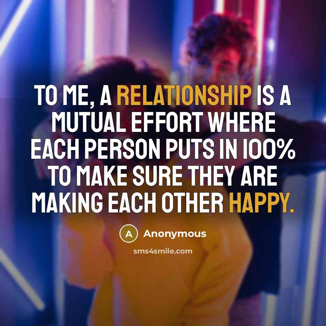 “To me, a relationship is a mutual effort where each person puts in 100% to make sure they are making each other happy.” quote by Anonymous