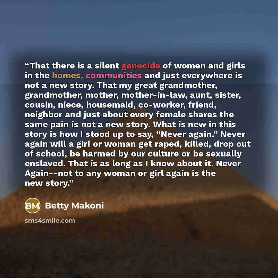 “That there is a silent genocide of women and girls in the homes, communities and just everywhere is not a new story. That my great grandmother, grandmother, mother, mother-in-law, aunt, sister, cousin, niece, housemaid, co-worker, friend, neighbor and just about every female shares the same pain…” quote by Betty Makoni