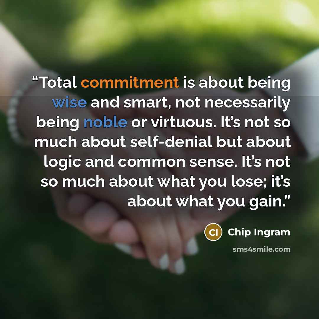 “Total commitment is about being wise and smart, not necessarily being noble or virtuous. It’s not so much about self-denial but about logic and common sense. It’s not so much about what you lose; it’s about what you gain.” quote by Chip Ingram