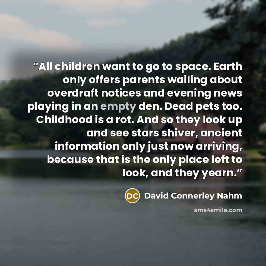 “All children want to go to space. Earth only offers parents wailing about overdraft notices and evening news playing in an empty den. Dead pets too. Childhood is a rot. And so they look up and see stars shiver, ancient information only just now arriving, because that is the only place left to…” quote by David Connerley Nahm