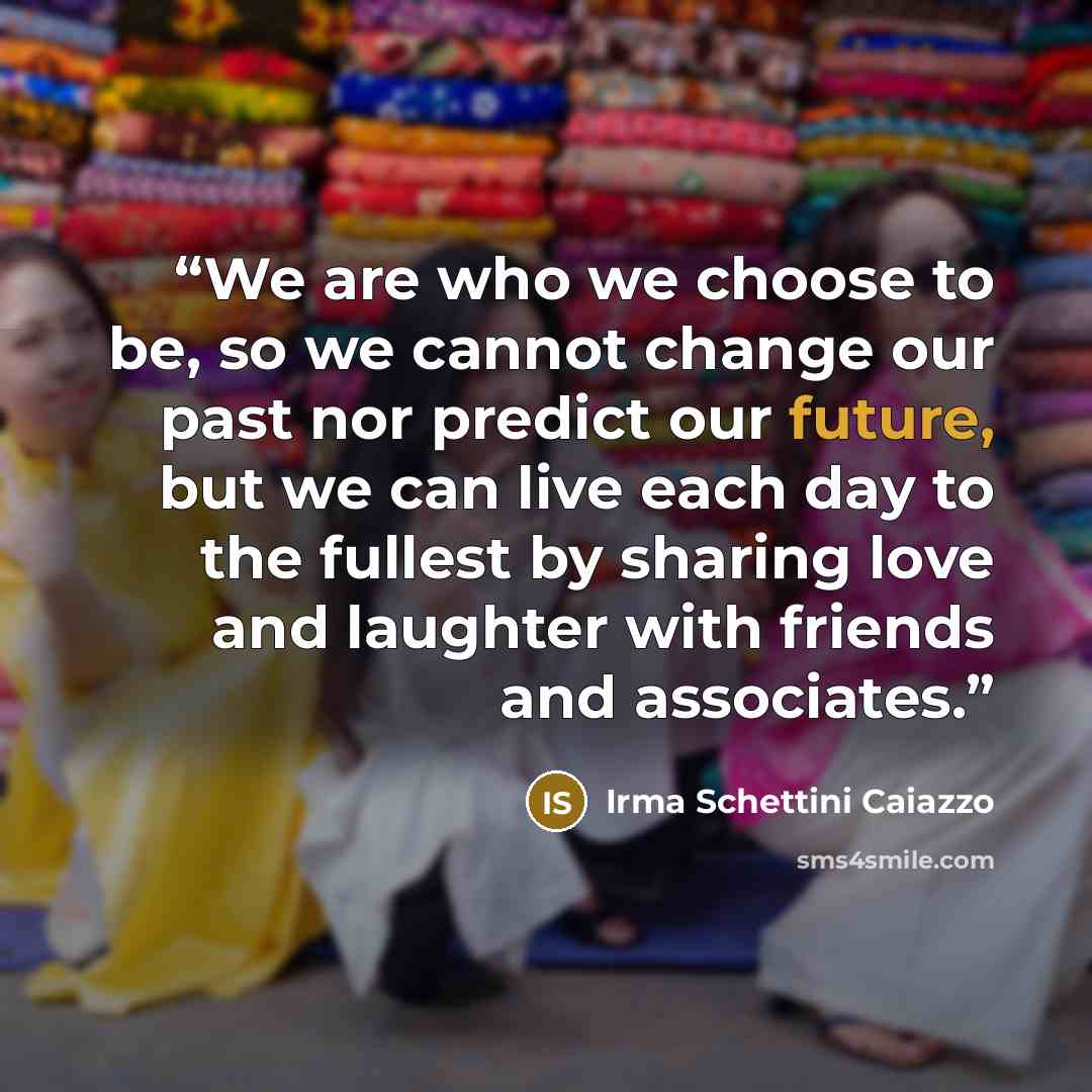 “We are who we choose to be, so we cannot change our past nor predict our future, but we can live each day to the fullest by sharing love and laughter with friends and associates.” quote by Irma Schettini Caiazzo